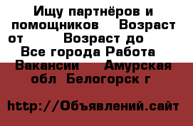 Ищу партнёров и помощников  › Возраст от ­ 16 › Возраст до ­ 35 - Все города Работа » Вакансии   . Амурская обл.,Белогорск г.